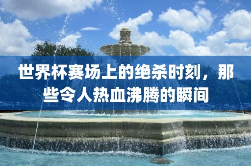 世界杯赛场上的绝杀时刻，那些令人热血沸腾的瞬间