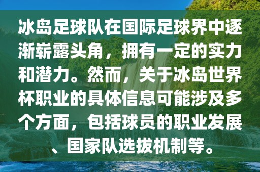 冰岛足球队在国际足球界中逐渐崭露头角，拥有一定的实力和潜力。然而，关于冰岛世界杯职业的具体信息可能涉及多个方面，包括球员的职业发展、国家队选拔机制等。