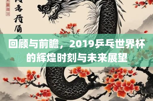 回顾与前瞻，2019乒乓世界杯的辉煌时刻与未来展望