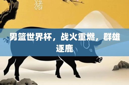 男篮世界杯，战火重燃，群雄逐鹿