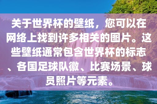 关于世界杯的壁纸，您可以在网络上找到许多相关的图片。这些壁纸通常包含世界杯的标志、各国足球队徽、比赛场景、球员照片等元素。