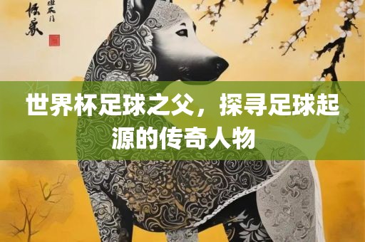 世界杯足球之父，探寻足球起源的传奇人物眉山市正发家政服务有限公司