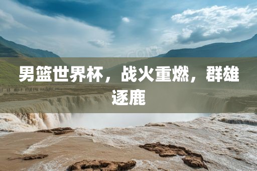 男篮世界杯，战火重燃，群雄逐鹿