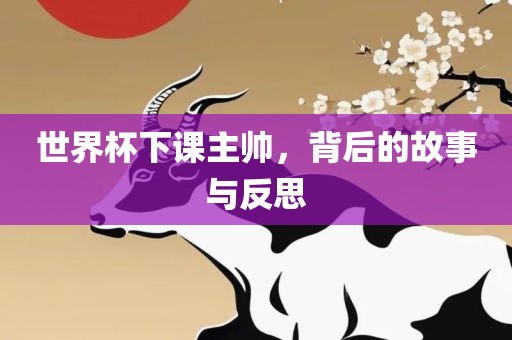 世界杯下课主帅，背后的故事与反思