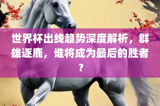世界杯出线趋势深度解析，群雄逐鹿，谁将成为最后的胜者？