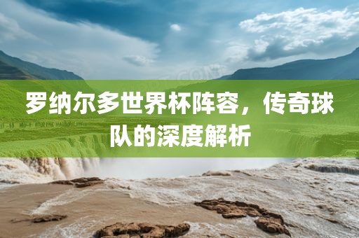 罗纳尔多世界杯阵容，传奇球队的深度解析