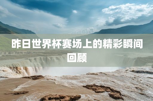 昨日世界杯赛场上的精彩瞬间回顾