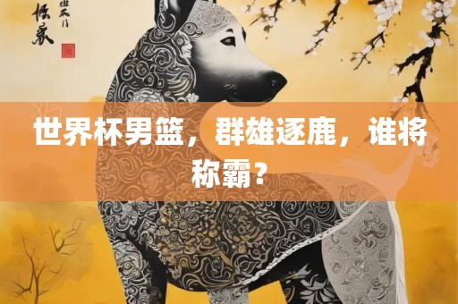 世界杯男篮，群雄逐鹿，谁将称霸？