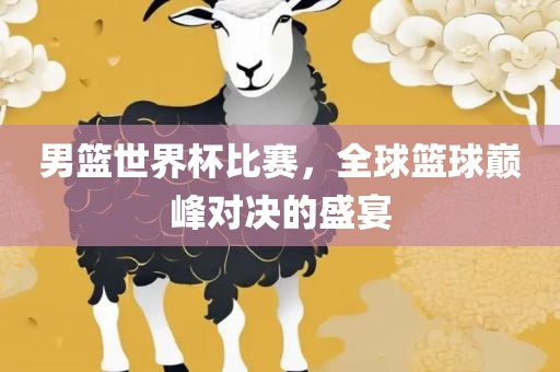 男篮世界杯比赛，全球篮眉山市正发家政服务有限公司球巅峰对决的盛宴