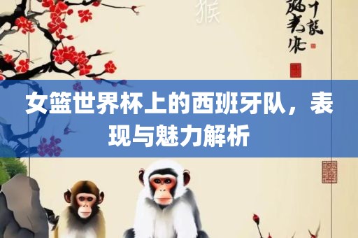 女篮世界杯上的西班牙队，表现与魅力解析眉山市正发家政服务有限公司