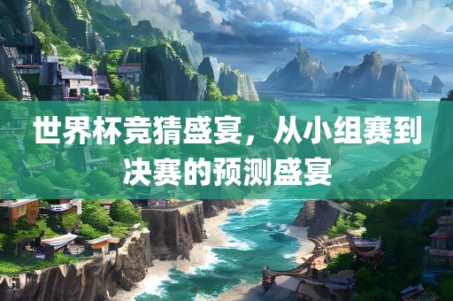 世界杯竞猜盛宴，从小组赛到决赛的预测盛宴眉山市正发家政服务有限公司